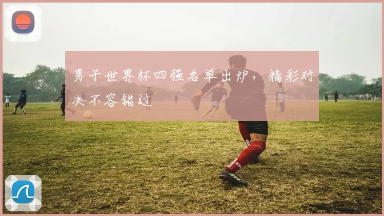 男子世界杯四强名单出炉，精彩对决不容错过