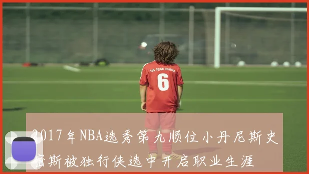 2017年NBA选秀第九顺位小丹尼斯史密斯被独行侠选中开启职业生涯