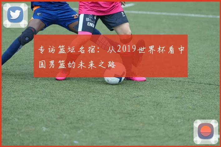 专访篮坛名宿:从2019世界杯看中国男篮的未来之路