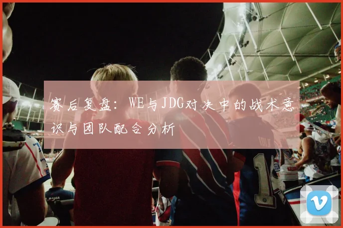赛后复盘：WE与JDG对决中的战术意识与团队配合分析