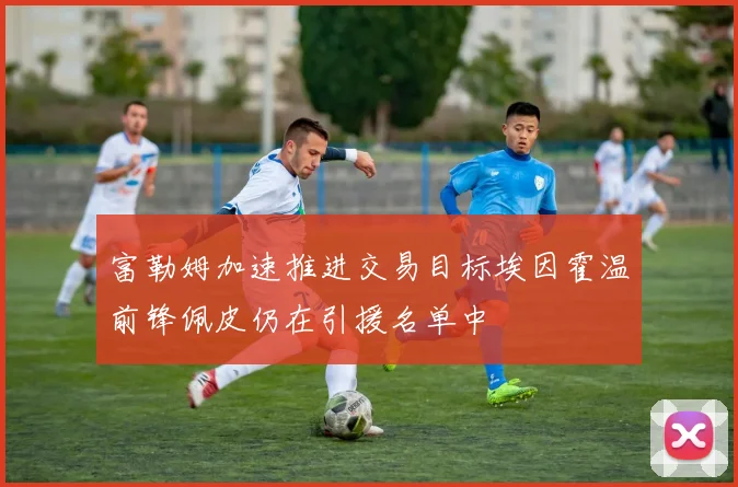 富勒姆加速推进交易目标埃因霍温前锋佩皮仍在引援名单中