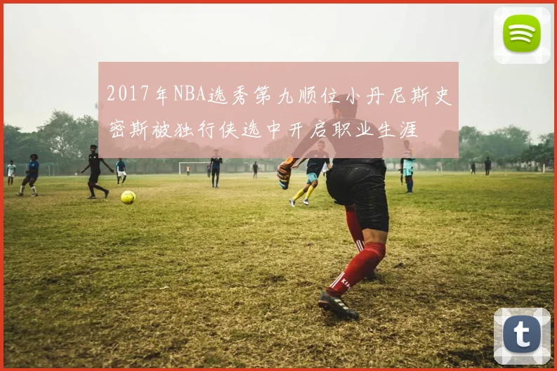 2017年NBA选秀第九顺位小丹尼斯史密斯被独行侠选中开启职业生涯