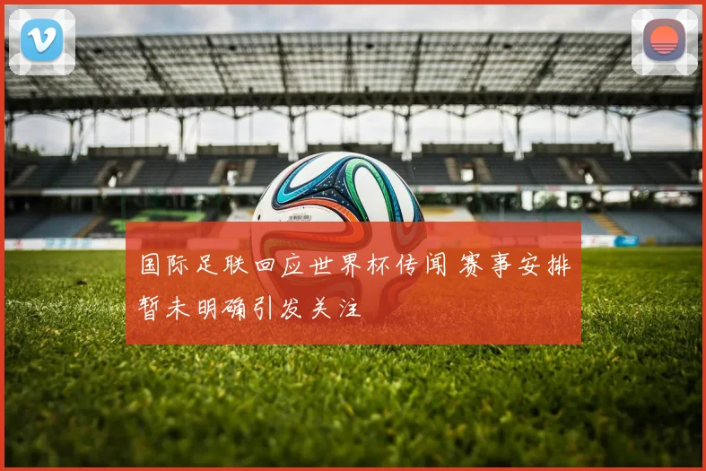 国际足联回应世界杯传闻 赛事安排暂未明确引发关注