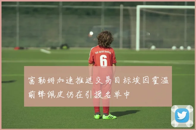 富勒姆加速推进交易目标埃因霍温前锋佩皮仍在引援名单中