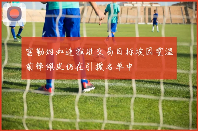 富勒姆加速推进交易目标埃因霍温前锋佩皮仍在引援名单中