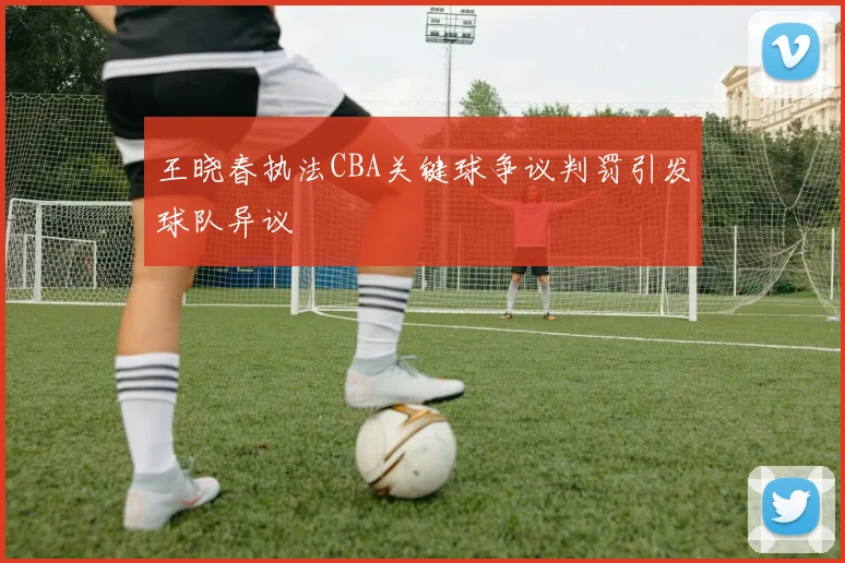 王晓春执法CBA关键球争议判罚引发球队异议