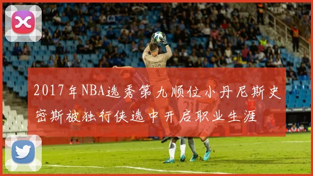 2017年NBA选秀第九顺位小丹尼斯史密斯被独行侠选中开启职业生涯