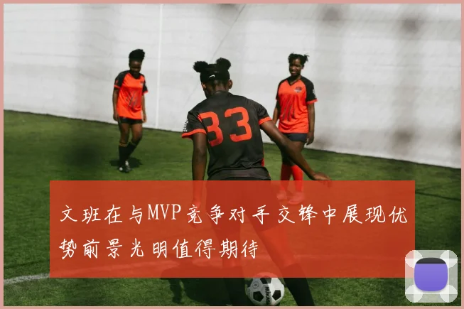 文班在与MVP竞争对手交锋中展现优势前景光明值得期待
