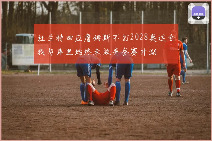 杜兰特回应詹姆斯不打2028奥运会我与库里始终未放弃参赛计划