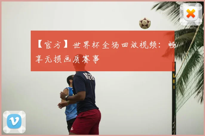 【官方】世界杯全场回放视频：畅享无损画质赛事