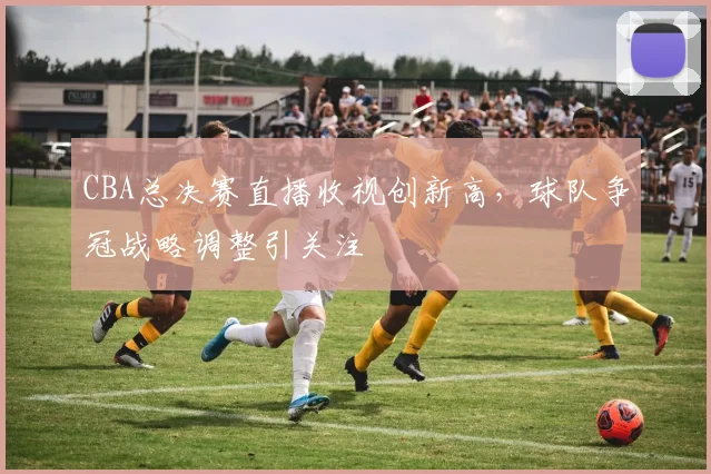 CBA总决赛直播收视创新高，球队争冠战略调整引关注