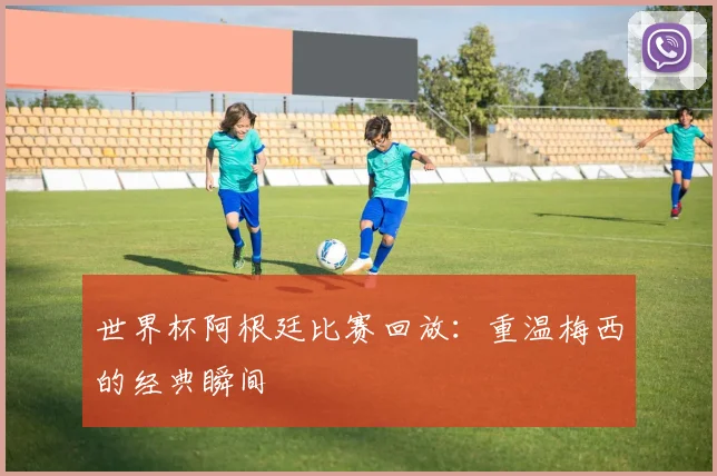 世界杯阿根廷比赛回放:重温梅西的经典瞬间