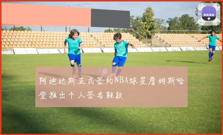 阿迪达斯正式签约NBA球星詹姆斯哈登推出个人签名鞋款