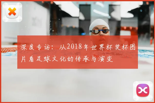 深度专访：从2018年世界杯奖杯图片看足球文化的传承与演变