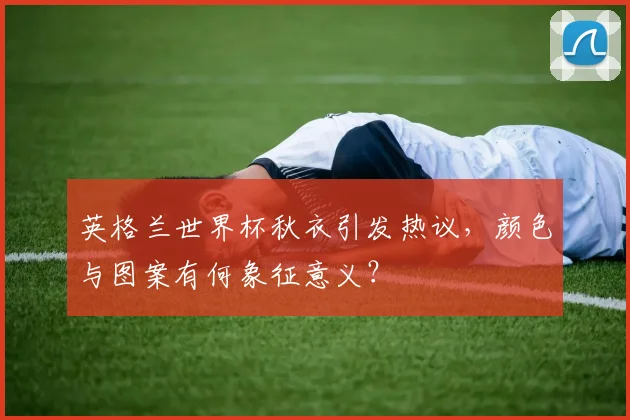 英格兰世界杯秋衣引发热议，颜色与图案有何象征意义？