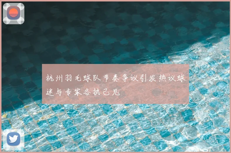 杭州羽毛球队节奏争议引发热议球迷与专家各执己见