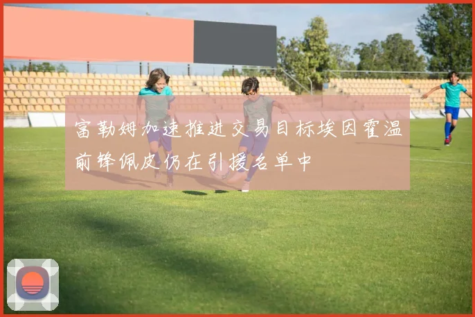 富勒姆加速推进交易目标埃因霍温前锋佩皮仍在引援名单中