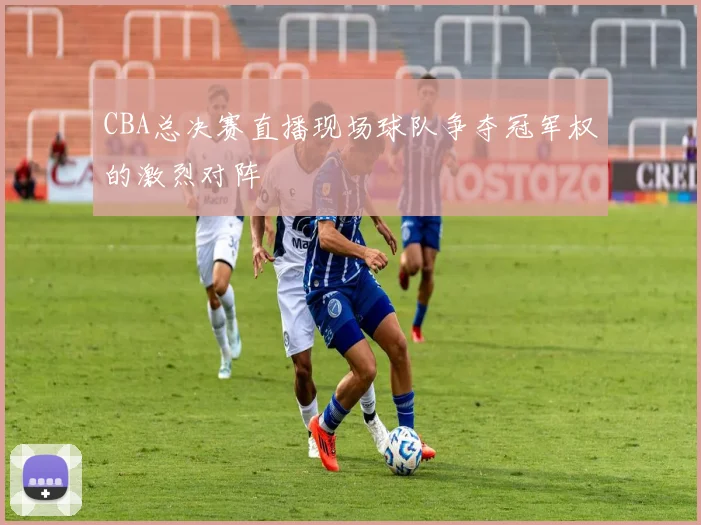 CBA总决赛直播现场球队争夺冠军权的激烈对阵
