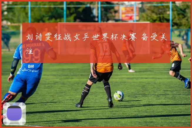 刘诗雯征战女乒世界杯决赛 备受关注