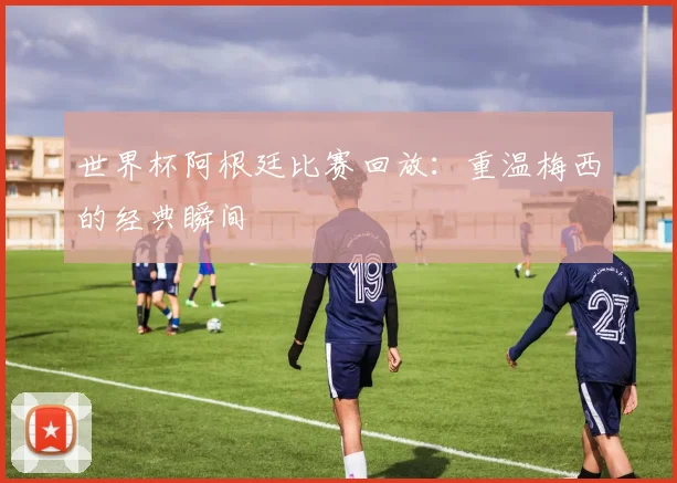 世界杯阿根廷比赛回放:重温梅西的经典瞬间
