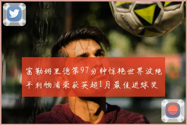 富勒姆里德第97分钟惊艳世界波绝平利物浦荣获英超1月最佳进球奖