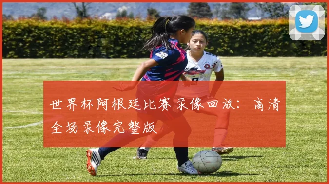 世界杯阿根廷比赛录像回放：高清全场录像完整版