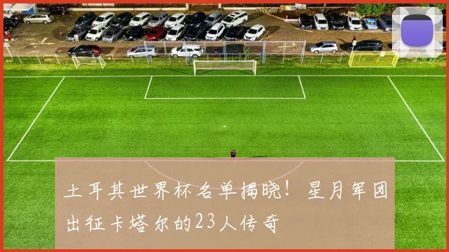土耳其世界杯名单揭晓！星月军团出征卡塔尔的23人传奇