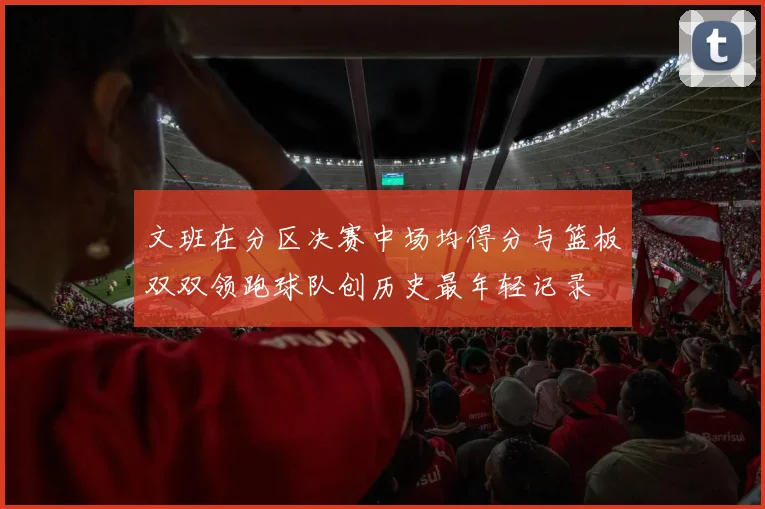 文班在分区决赛中场均得分与篮板双双领跑球队创历史最年轻记录