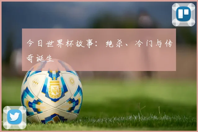 今日世界杯故事:绝杀、冷门与传奇诞生