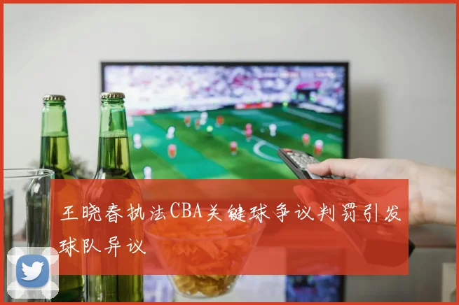 王晓春执法CBA关键球争议判罚引发球队异议