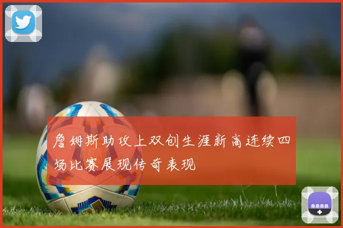 詹姆斯助攻上双创生涯新高连续四场比赛展现传奇表现
