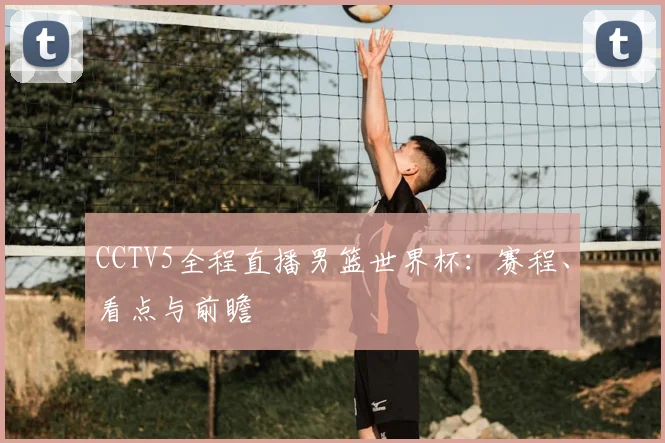 CCTV5全程直播男篮世界杯：赛程、看点与前瞻