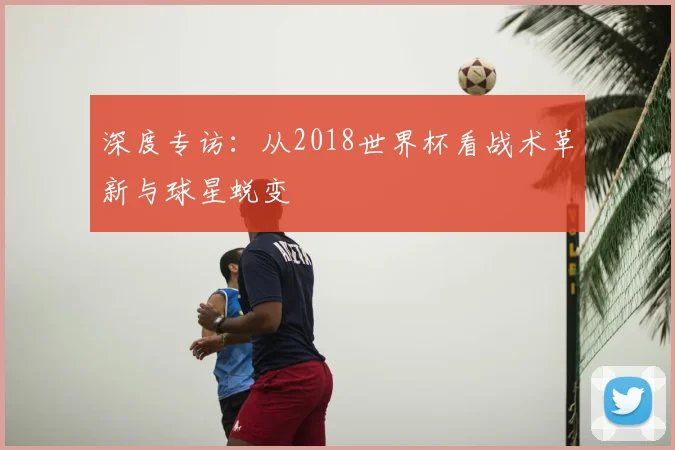 深度专访:从2018世界杯看战术革新与球星蜕变