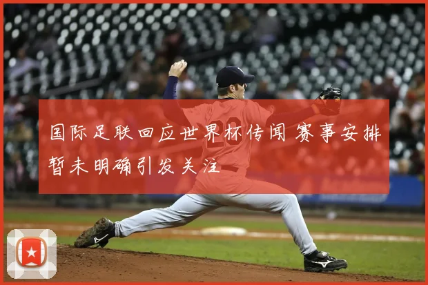 国际足联回应世界杯传闻 赛事安排暂未明确引发关注