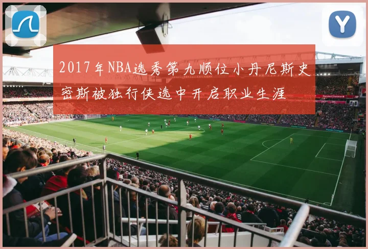 2017年NBA选秀第九顺位小丹尼斯史密斯被独行侠选中开启职业生涯