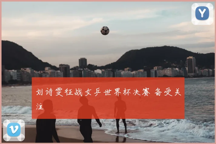刘诗雯征战女乒世界杯决赛 备受关注