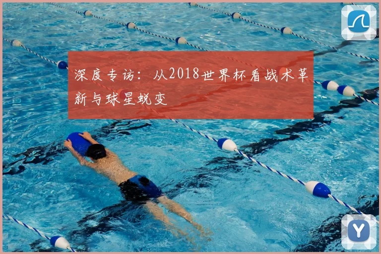 深度专访:从2018世界杯看战术革新与球星蜕变