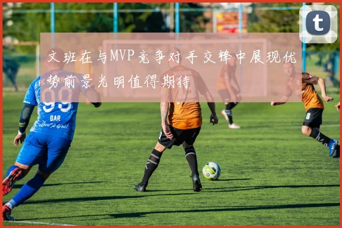 文班在与MVP竞争对手交锋中展现优势前景光明值得期待