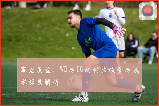 赛后复盘:WE与IG的耐力较量与战术深度解析