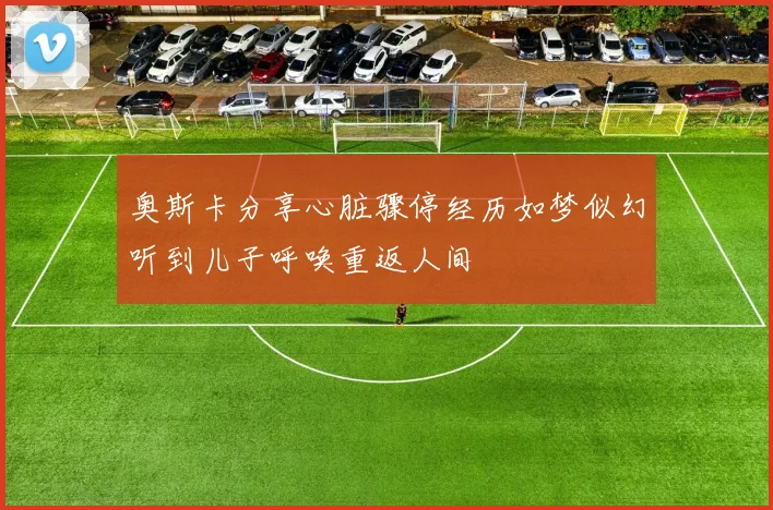 奥斯卡分享心脏骤停经历如梦似幻听到儿子呼唤重返人间