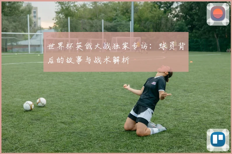 世界杯英俄大战独家专访:球员背后的故事与战术解析