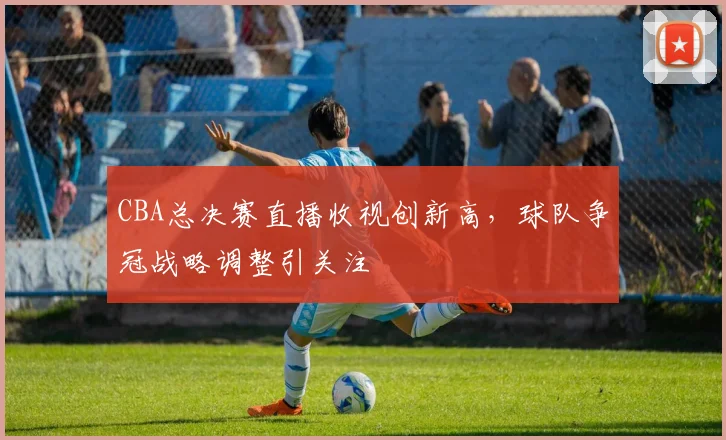 CBA总决赛直播收视创新高,球队争冠战略调整引关注