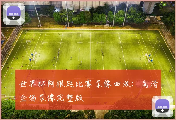 世界杯阿根廷比赛录像回放：高清全场录像完整版