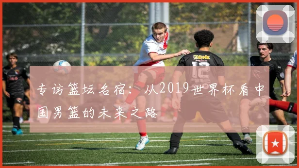 专访篮坛名宿：从2019世界杯看中国男篮的未来之路