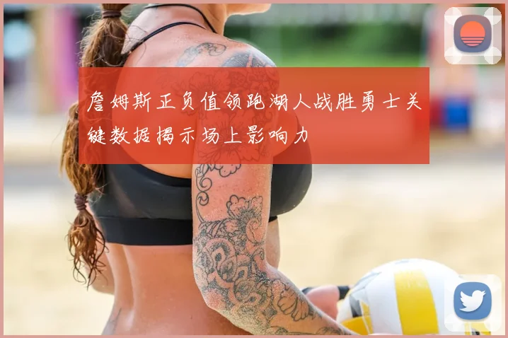詹姆斯正负值领跑湖人战胜勇士关键数据揭示场上影响力
