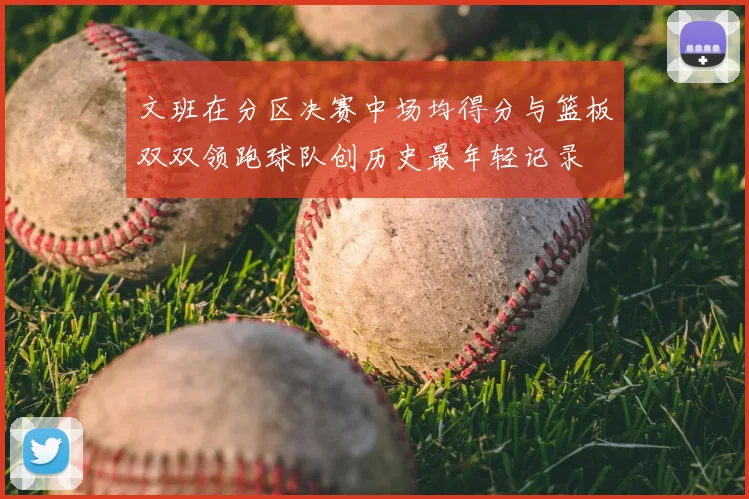 文班在分区决赛中场均得分与篮板双双领跑球队创历史最年轻记录